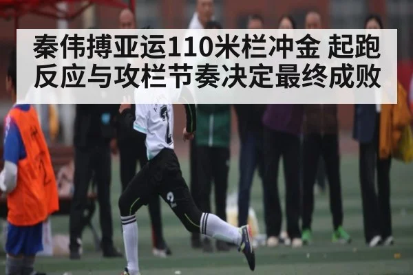 秦伟搏亚运110米栏冲金 起跑反应与攻栏节奏决定最终成败